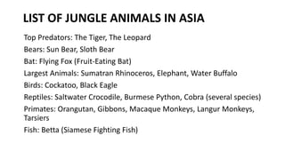 LIST OF JUNGLE ANIMALS IN ASIA
Top Predators: The Tiger, The Leopard
Bears: Sun Bear, Sloth Bear
Bat: Flying Fox (Fruit-Eating Bat)
Largest Animals: Sumatran Rhinoceros, Elephant, Water Buffalo
Birds: Cockatoo, Black Eagle
Reptiles: Saltwater Crocodile, Burmese Python, Cobra (several species)
Primates: Orangutan, Gibbons, Macaque Monkeys, Langur Monkeys,
Tarsiers
Fish: Betta (Siamese Fighting Fish)
 