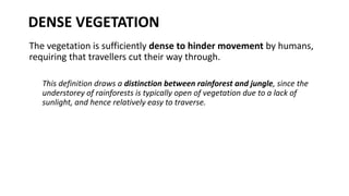 DENSE VEGETATION
The vegetation is sufficiently dense to hinder movement by humans,
requiring that travellers cut their way through.
This definition draws a distinction between rainforest and jungle, since the
understorey of rainforests is typically open of vegetation due to a lack of
sunlight, and hence relatively easy to traverse.
 