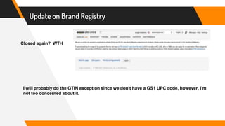 Update on Brand Registry
Closed again? WTH
I will probably do the GTIN exception since we don’t have a GS1 UPC code, however, I’m
not too concerned about it.
 
