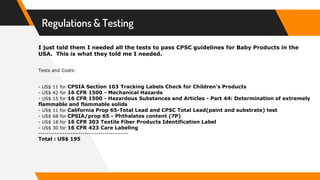 Regulations & Testing
I just told them I needed all the tests to pass CPSC guidelines for Baby Products in the
USA. This is what they told me I needed.
Tests and Costs:
- US$ 11 for CPSIA Section 103 Tracking Labels Check for Children's Products
- US$ 42 for 16 CFR 1500 - Mechanical Hazards
- US$ 15 for 16 CFR 1500 - Hazardous Substances and Articles - Part 44: Determination of extremely
flammable and flammable solids
- US$ 11 for California Prop 65-Total Lead and CPSC Total Lead(paint and substrate) test
- US$ 68 for CPSIA/prop 65 - Phthalates content (7P)
- US$ 18 for 16 CFR 303 Textile Fiber Products Identification Label
- US$ 30 for 16 CFR 423 Care Labeling
---------------------------------------------
Total : US$ 195
 
