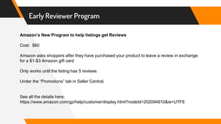 Early Reviewer Program
Amazon’s New Program to help listings get Reviews
Cost: $60
Amazon asks shoppers after they have purchased your product to leave a review in exchange
for a $1-$3 Amazon gift card
Only works until the listing has 5 reviews
Under the “Promotions” tab in Seller Central.
See all the details here:
https://www.amazon.com/gp/help/customer/display.html?nodeId=202094910&ie=UTF8
 