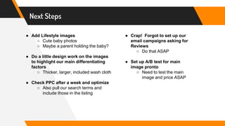 Next Steps
● Add Lifestyle images
○ Cute baby photos
○ Maybe a parent holding the baby?
● Do a little design work on the images
to highlight our main differentiating
factors
○ Thicker, larger, included wash cloth
● Check PPC after a week and optimize
○ Also pull our search terms and
include those in the listing
● Crap! Forgot to set up our
email campaigns asking for
Reviews
○ Do that ASAP
● Set up A/B test for main
image pronto
○ Need to test the main
image and price ASAP
 