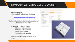 GIVEAWAY : Win a JS Extension or a T-Shirt
▸ HOW TO ENTER
Use this Link to Enter our Giveaway
www.junglescout.com/giveaway
The link will also be in the Video Description of
the Replay on YouTube!
▸ 3 Winners, 1 Prize for Each !
▹ 1 Chrome Extension Pro
▹ 1 Chrome Extension Lite
▹ Jungle Scout T Shirt
▹ Featured on the Website!
▸ Winners selected every week for all of
2017!
 