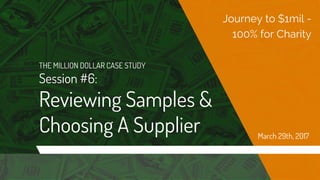 THE MILLION DOLLAR CASE STUDY
Session #6:
Reviewing Samples &
Choosing A Supplier
Journey to $1mil -
100% for Charity
March 29th, 2017
 