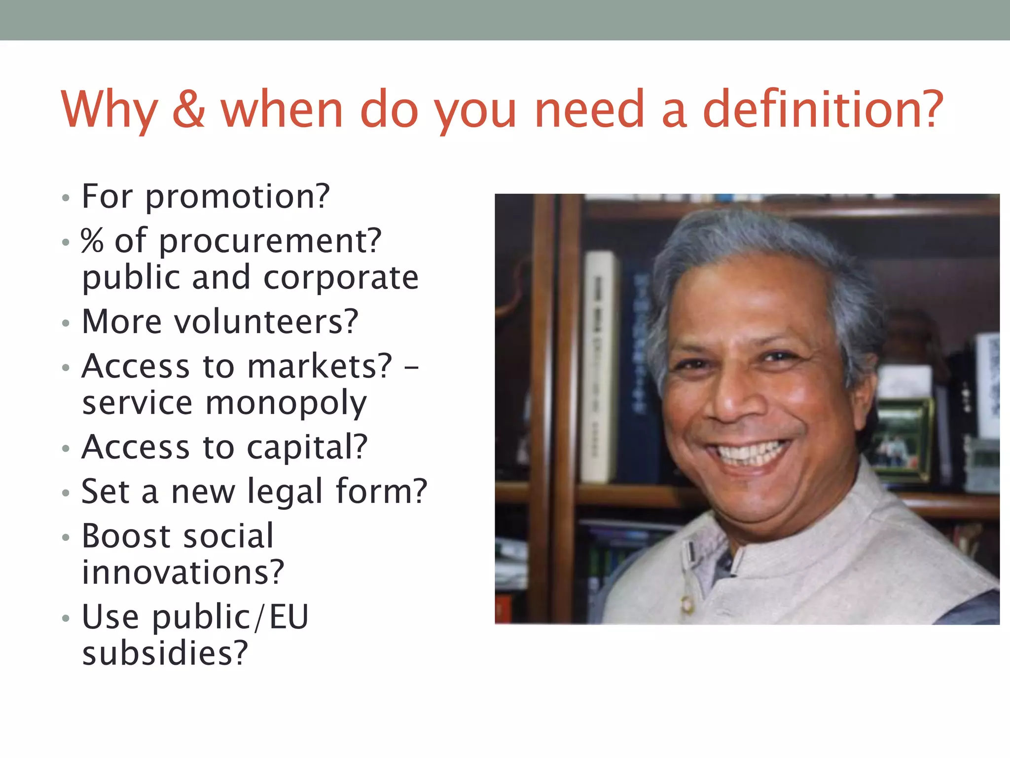 Why & when do you need a definition?
• For promotion?
• % of procurement?
•
•
•
•
•

•

public and corporate
More volunteers?
Access to markets? –
service monopoly
Access to capital?
Set a new legal form?
Boost social
innovations?
Use public/EU
subsidies?

 
