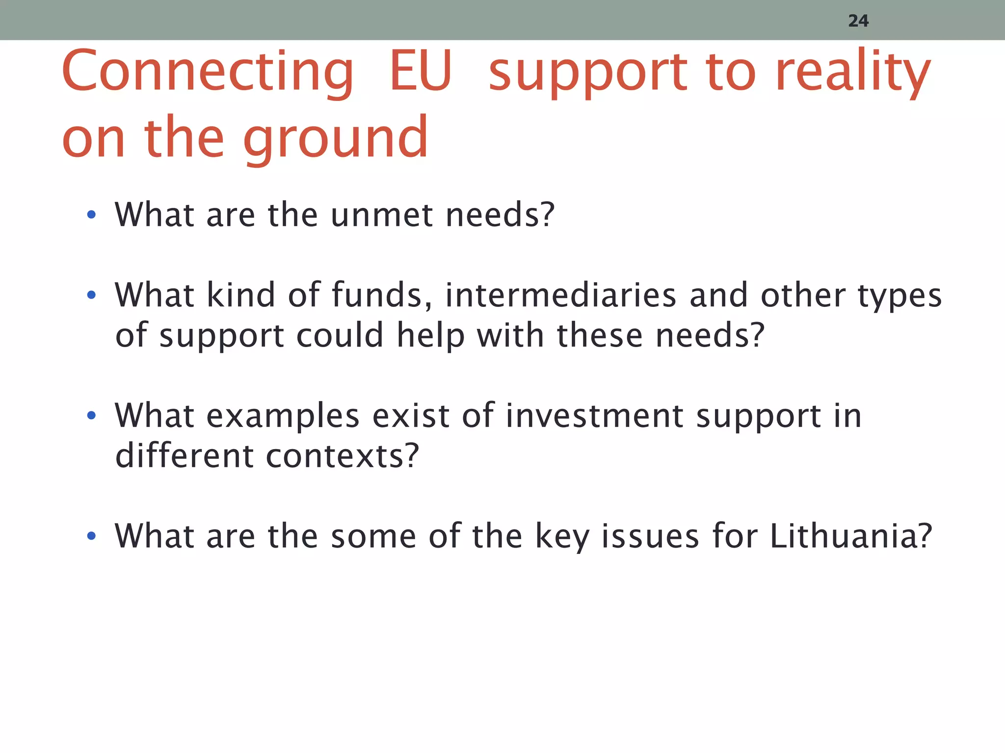 24

Connecting EU support to reality
on the ground
• What are the unmet needs?
• What kind of funds, intermediaries and other types
of support could help with these needs?

• What examples exist of investment support in
different contexts?
• What are the some of the key issues for Lithuania?

 