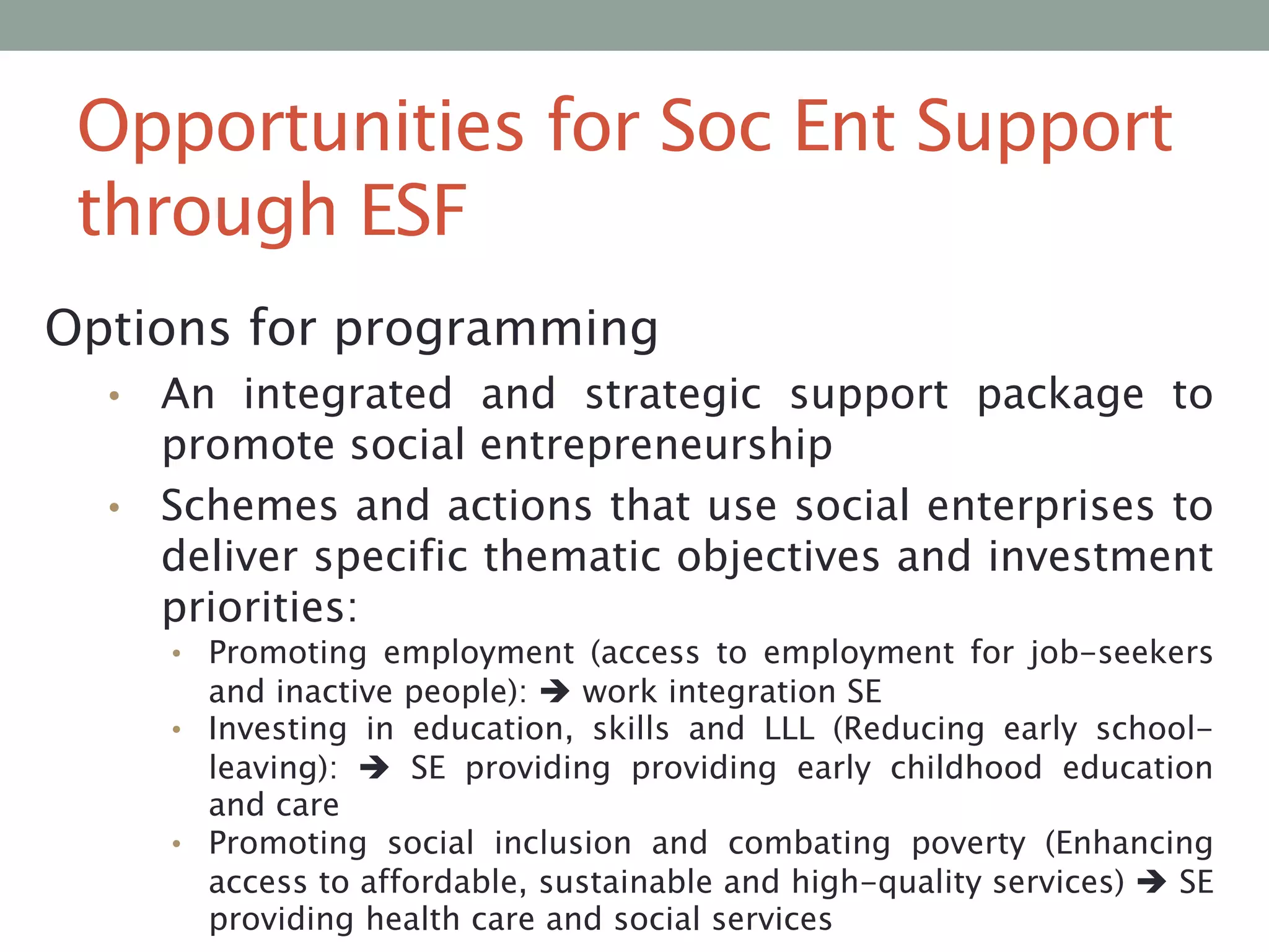 Opportunities for Soc Ent Support
through ESF
Options for programming
An integrated and strategic support package to
promote social entrepreneurship
• Schemes and actions that use social enterprises to
deliver specific thematic objectives and investment
priorities:
•

• Promoting employment (access to employment for job-seekers

and inactive people):  work integration SE
• Investing in education, skills and LLL (Reducing early schoolleaving):  SE providing providing early childhood education
and care
• Promoting social inclusion and combating poverty (Enhancing
access to affordable, sustainable and high-quality services)  SE
providing health care and social services

 