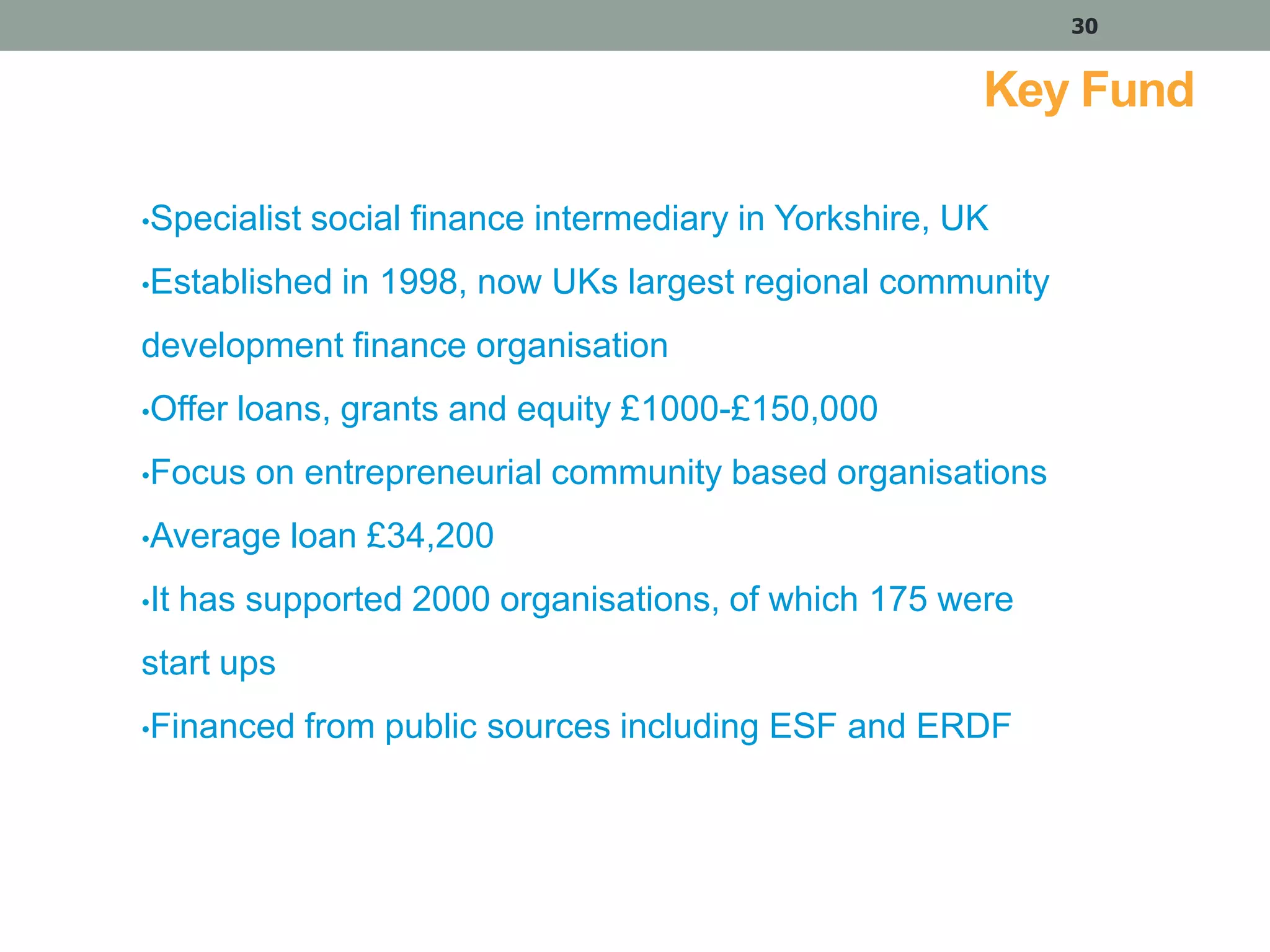 30

Key Fund
•Specialist

social finance intermediary in Yorkshire, UK

•Established

in 1998, now UKs largest regional community

development finance organisation
•Offer

loans, grants and equity £1000-£150,000

•Focus

on entrepreneurial community based organisations

•Average
•It

loan £34,200

has supported 2000 organisations, of which 175 were

start ups
•Financed

from public sources including ESF and ERDF

 