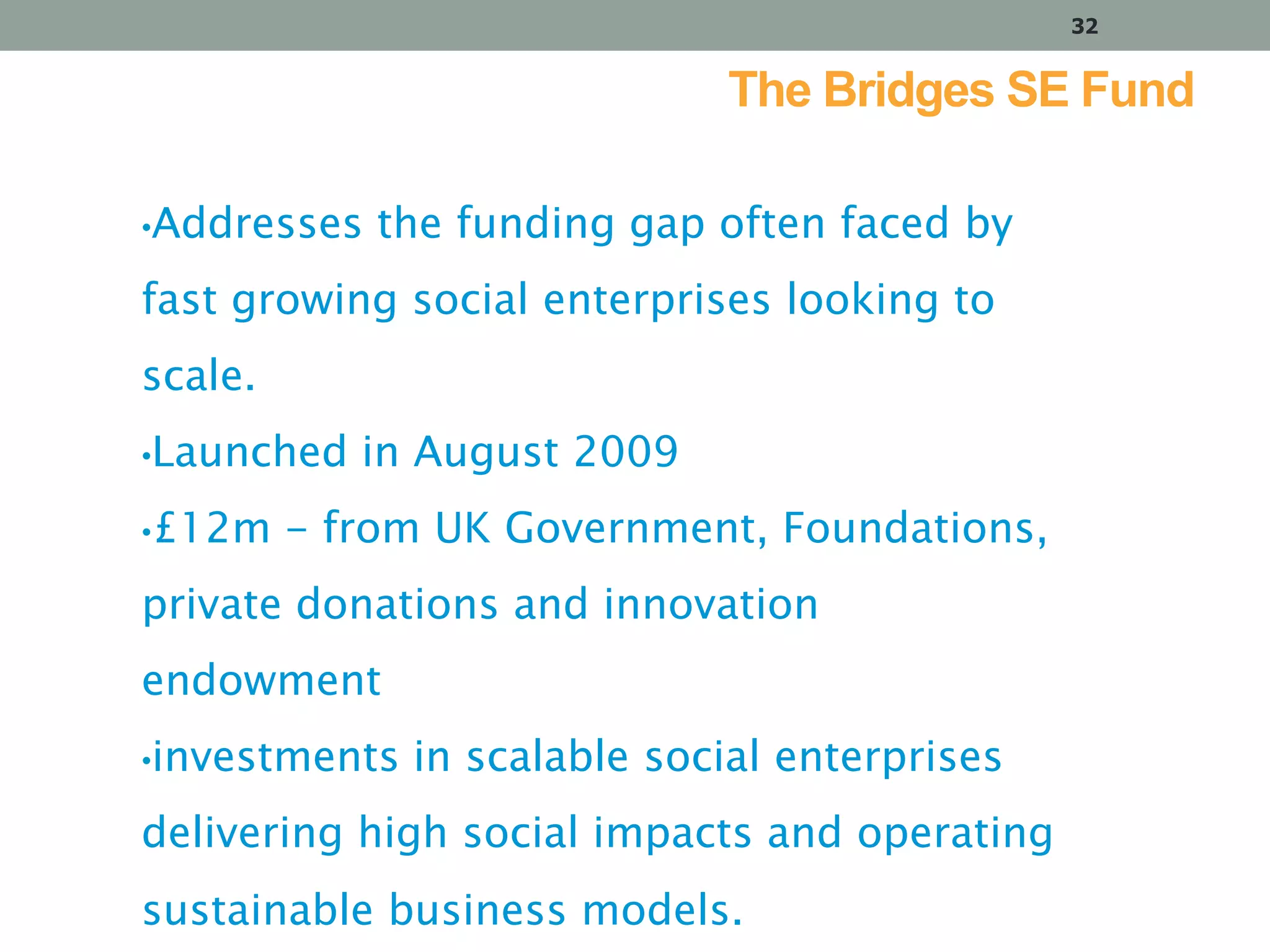 32

The Bridges SE Fund
•Addresses

the funding gap often faced by

fast growing social enterprises looking to
scale.
•Launched
•£12m

in August 2009

- from UK Government, Foundations,

private donations and innovation

endowment
•investments

in scalable social enterprises

delivering high social impacts and operating
sustainable business models.

 