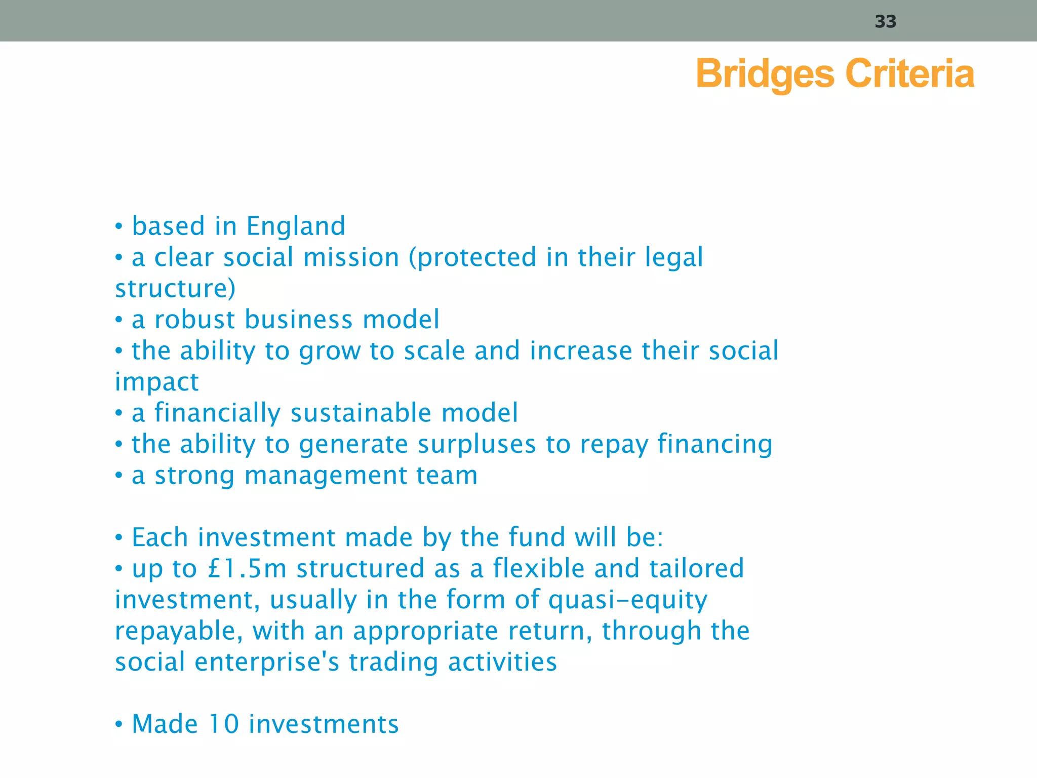 33

Bridges Criteria

• based in England
• a clear social mission (protected in their legal
structure)
• a robust business model
• the ability to grow to scale and increase their social
impact
• a financially sustainable model
• the ability to generate surpluses to repay financing
• a strong management team
• Each investment made by the fund will be:
• up to £1.5m structured as a flexible and tailored
investment, usually in the form of quasi-equity
repayable, with an appropriate return, through the
social enterprise's trading activities
• Made 10 investments

 