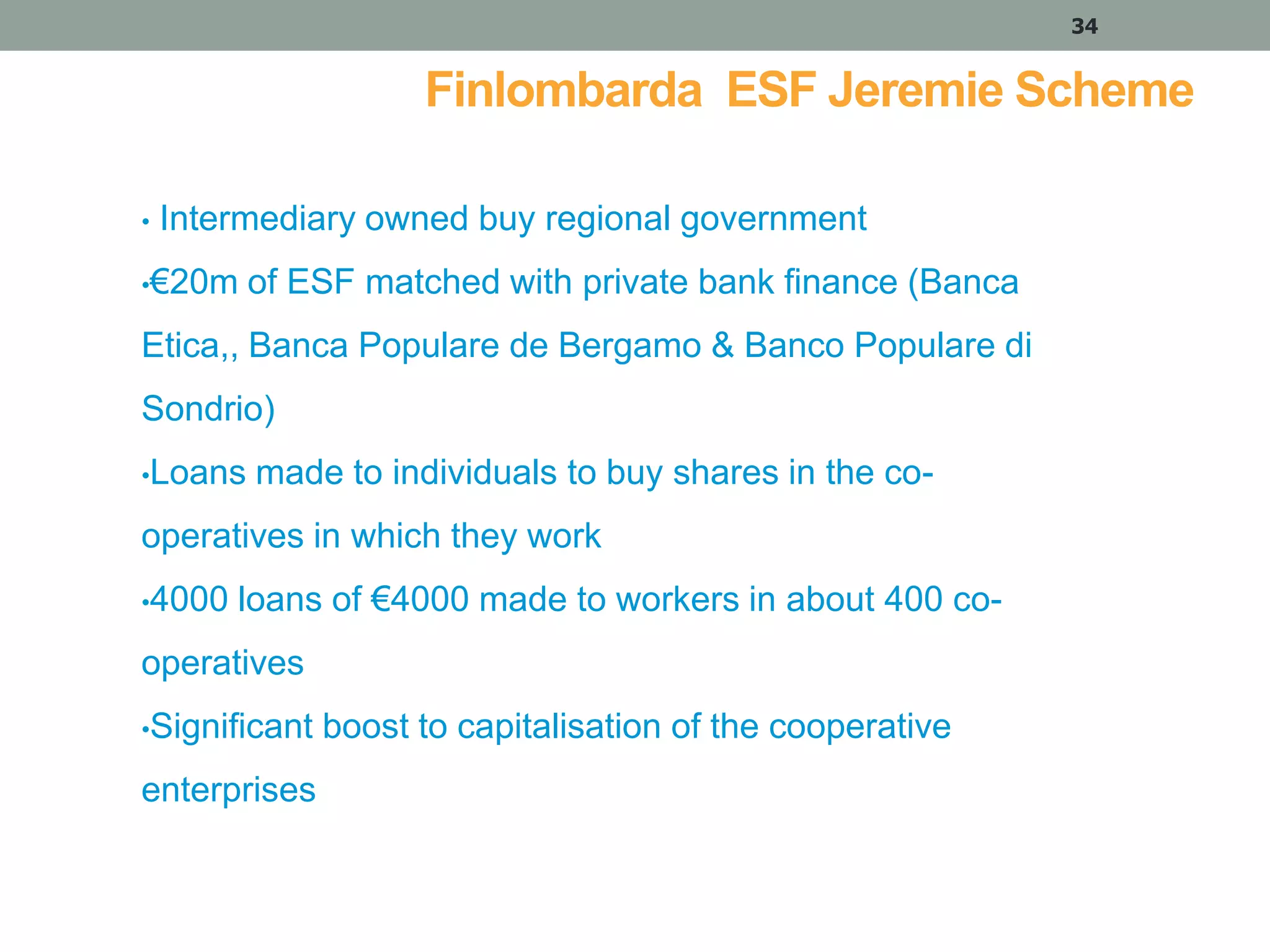 34

Finlombarda ESF Jeremie Scheme
•

Intermediary owned buy regional government

•€20m

of ESF matched with private bank finance (Banca

Etica,, Banca Populare de Bergamo & Banco Populare di
Sondrio)
•Loans

made to individuals to buy shares in the co-

operatives in which they work
•4000

loans of €4000 made to workers in about 400 co-

operatives
•Significant

enterprises

boost to capitalisation of the cooperative

 