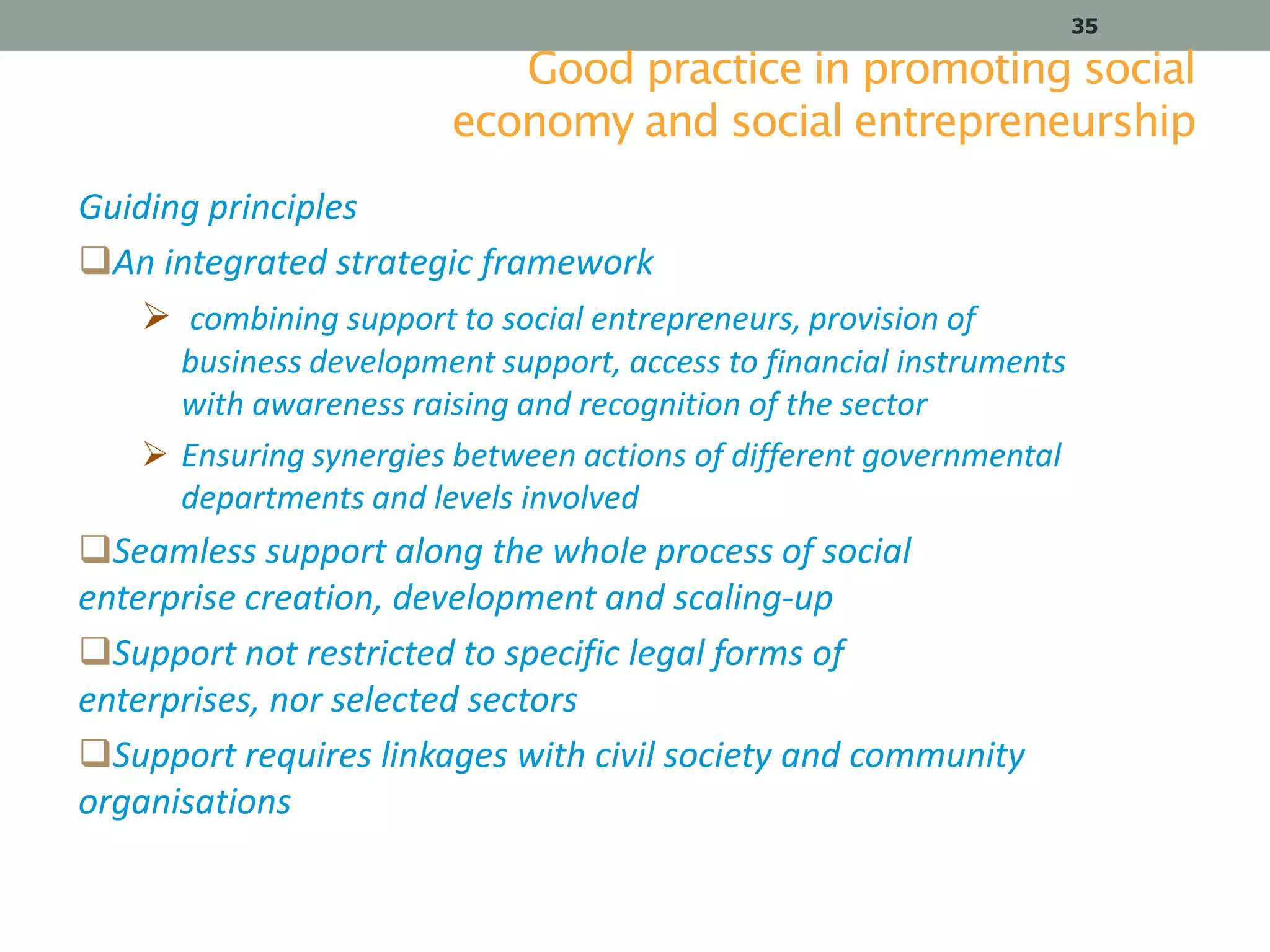 35

Good practice in promoting social
economy and social entrepreneurship
Guiding principles
An integrated strategic framework
 combining support to social entrepreneurs, provision of
business development support, access to financial instruments
with awareness raising and recognition of the sector
 Ensuring synergies between actions of different governmental
departments and levels involved

Seamless support along the whole process of social
enterprise creation, development and scaling-up
Support not restricted to specific legal forms of
enterprises, nor selected sectors
Support requires linkages with civil society and community
organisations

 