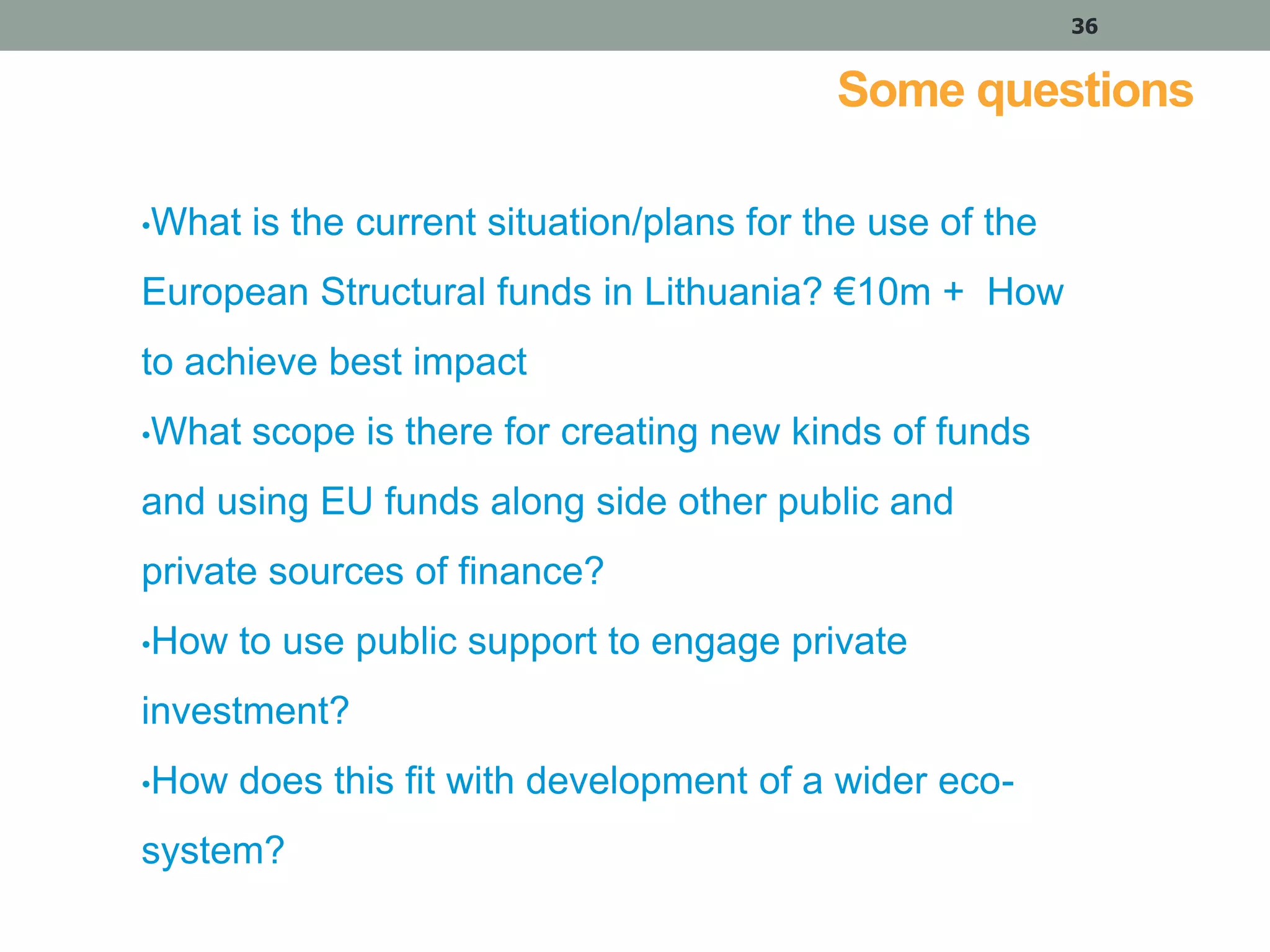 36

Some questions
•What

is the current situation/plans for the use of the

European Structural funds in Lithuania? €10m + How
to achieve best impact
•What

scope is there for creating new kinds of funds

and using EU funds along side other public and
private sources of finance?
•How

to use public support to engage private

investment?
•How

does this fit with development of a wider eco-

system?

 