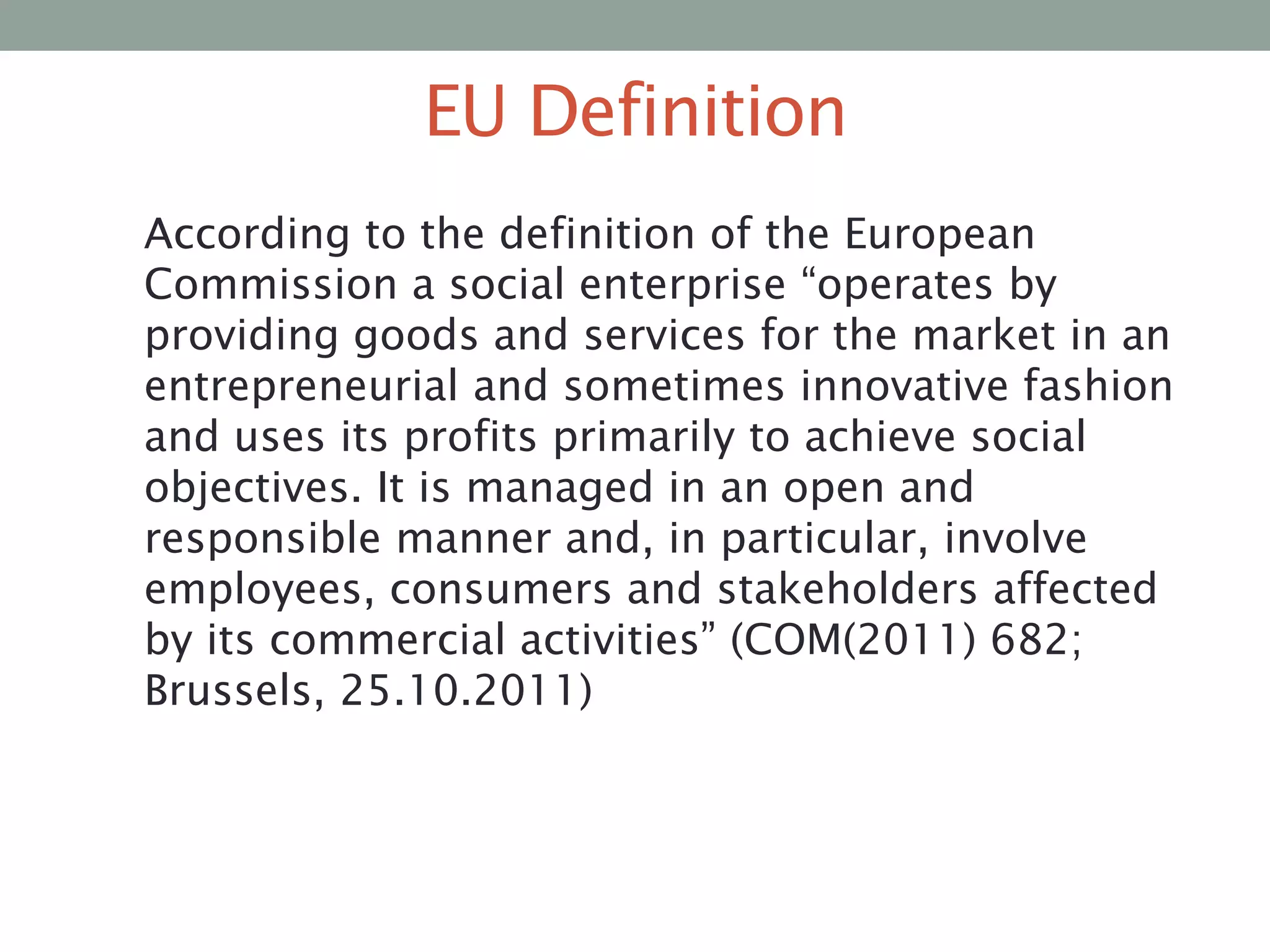 EU Definition
According to the definition of the European
Commission a social enterprise “operates by
providing goods and services for the market in an
entrepreneurial and sometimes innovative fashion
and uses its profits primarily to achieve social
objectives. It is managed in an open and
responsible manner and, in particular, involve
employees, consumers and stakeholders affected
by its commercial activities” (COM(2011) 682;
Brussels, 25.10.2011)

 