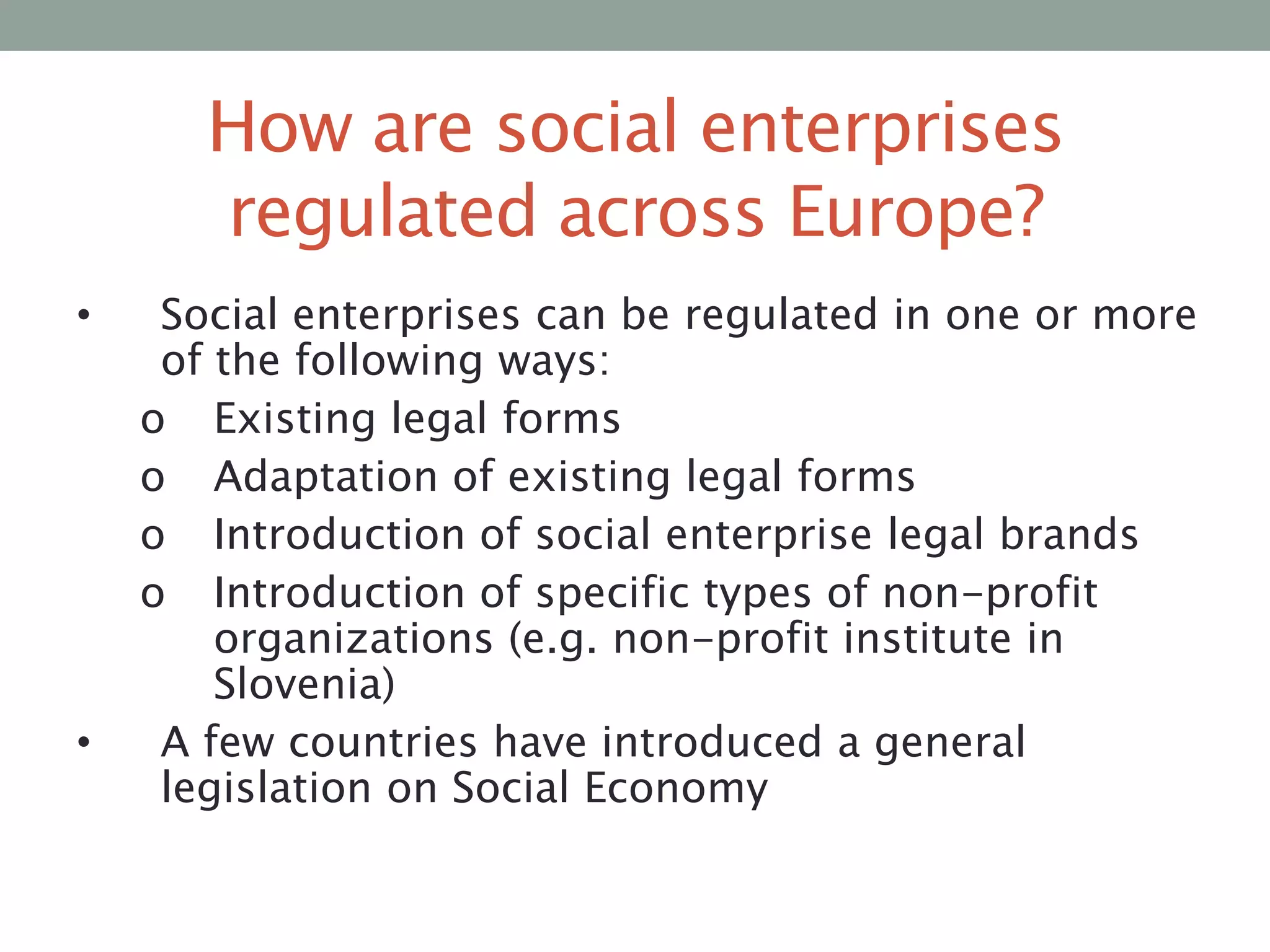 How are social enterprises
regulated across Europe?
•

•

Social enterprises can be regulated in one or more
of the following ways:
o Existing legal forms
o Adaptation of existing legal forms
o Introduction of social enterprise legal brands
o Introduction of specific types of non-profit
organizations (e.g. non-profit institute in
Slovenia)
A few countries have introduced a general
legislation on Social Economy

 