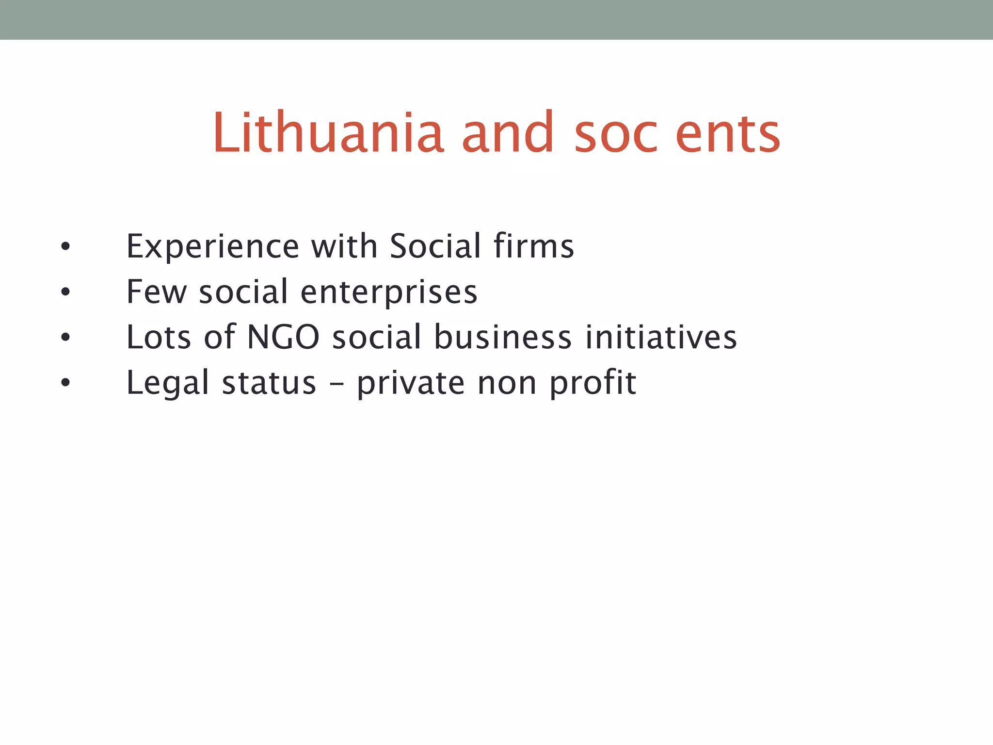 Lithuania and soc ents
•
•
•
•

Experience with Social firms
Few social enterprises
Lots of NGO social business initiatives
Legal status – private non profit

 