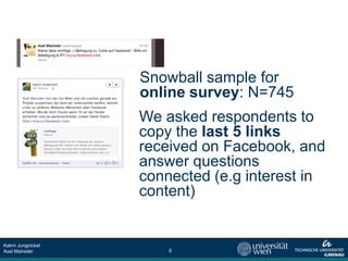 Snowball sample for
                    online survey: N=745
                    We asked respondents to
                    copy the last 5 links
                    received on Facebook, and
                    answer questions
                    connected (e.g interest in
                    content)


Katrin Jungnickel
Axel Maireder           6
 