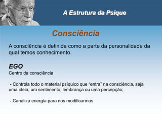 A Estrutura da Psique
Consciência
A consciência é definida como a parte da personalidade da
qual temos conhecimento.
EGO
Centro da consciência
- Controla todo o material psíquico que “entra” na consciência, seja
uma ideia, um sentimento, lembrança ou uma percepção;
- Canaliza energia para nos modificarmos
 
