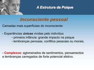 A Estrutura da Psique
Inconsciente pessoal
Camadas mais superficiais do inconsciente:
- Experiências únicas vividas pelo indivíduo
- primeira infância: grande impacto na psique
- lembranças penosas, conflitos pessoais ou morais.
- Complexos: aglomerados de sentimentos, pensamentos
e lembranças carregados de forte potencial afetivo.
 