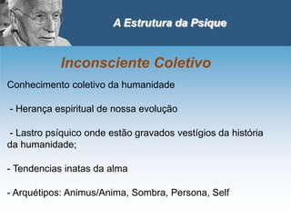 A Estrutura da Psique
Inconsciente Coletivo
Conhecimento coletivo da humanidade
- Herança espiritual de nossa evolução
- Lastro psíquico onde estão gravados vestígios da história
da humanidade;
- Tendencias inatas da alma
- Arquétipos: Animus/Anima, Sombra, Persona, Self
 