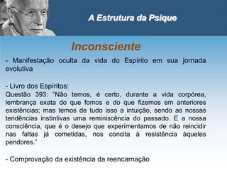 A Estrutura da Psique
Inconsciente
- Manifestação oculta da vida do Espírito em sua jornada
evolutiva
- Livro dos Espíritos:
Questão 393: “Não temos, é certo, durante a vida corpórea,
lembrança exata do que fomos e do que fizemos em anteriores
existências; mas temos de tudo isso a intuição, sendo as nossas
tendências instintivas uma reminiscência do passado. E a nossa
consciência, que é o desejo que experimentamos de não reincidir
nas faltas já cometidas, nos concita à resistência àqueles
pendores.”
- Comprovação da existência da reencarnação
 