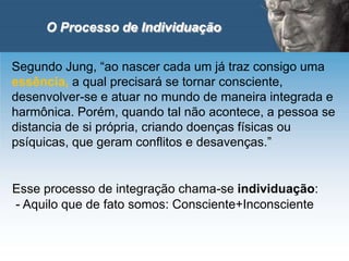 O Processo de Individuação
Segundo Jung, “ao nascer cada um já traz consigo uma
essência, a qual precisará se tornar consciente,
desenvolver-se e atuar no mundo de maneira integrada e
harmônica. Porém, quando tal não acontece, a pessoa se
distancia de si própria, criando doenças físicas ou
psíquicas, que geram conflitos e desavenças.”
Esse processo de integração chama-se individuação:
- Aquilo que de fato somos: Consciente+Inconsciente
 