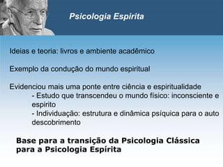 Ideias e teoria: livros e ambiente acadêmico
Exemplo da condução do mundo espiritual
Evidenciou mais uma ponte entre ciência e espiritualidade
- Estudo que transcendeu o mundo físico: inconsciente e
espirito
- Individuação: estrutura e dinâmica psíquica para o auto
descobrimento
Base para a transição da Psicologia Clássica
para a Psicologia Espírita
Psicologia Espirita
 