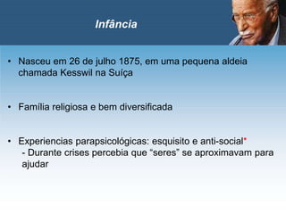 • Nasceu em 26 de julho 1875, em uma pequena aldeia
chamada Kesswil na Suíça
• Família religiosa e bem diversificada
• Experiencias parapsicológicas: esquisito e anti-social*
- Durante crises percebia que “seres” se aproximavam para
ajudar
Infância
 