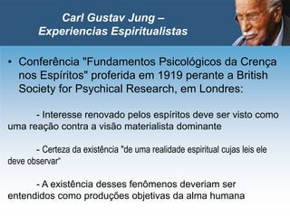 • Conferência "Fundamentos Psicológicos da Crença
nos Espíritos" proferida em 1919 perante a British
Society for Psychical Research, em Londres:
- Interesse renovado pelos espíritos deve ser visto como
uma reação contra a visão materialista dominante
- Certeza da existência "de uma realidade espiritual cujas leis ele
deve observar“
- A existência desses fenômenos deveriam ser
entendidos como produções objetivas da alma humana
Carl Gustav Jung –
Experiencias Espiritualistas
 