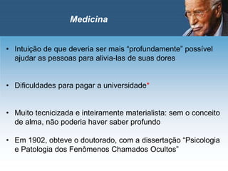 • Intuição de que deveria ser mais “profundamente” possível
ajudar as pessoas para alivia-las de suas dores
• Dificuldades para pagar a universidade*
• Muito tecnicizada e inteiramente materialista: sem o conceito
de alma, não poderia haver saber profundo
• Em 1902, obteve o doutorado, com a dissertação “Psicologia
e Patologia dos Fenômenos Chamados Ocultos”
Medicina
 
