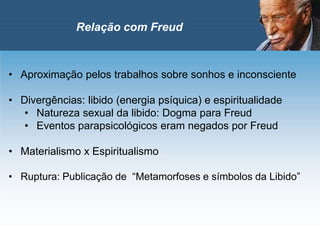 • Aproximação pelos trabalhos sobre sonhos e inconsciente
• Divergências: libido (energia psíquica) e espiritualidade
• Natureza sexual da libido: Dogma para Freud
• Eventos parapsicológicos eram negados por Freud
• Materialismo x Espiritualismo
• Ruptura: Publicação de “Metamorfoses e símbolos da Libido”
Relação com Freud
 