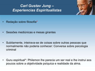 • Redação sobre filosofia*
• Sessões mediúnicas e mesas girantes
• Subitamente, inteirava-se de coisas sobre outras pessoas que
normalmente não poderia conhecer: Conversa sobre psicologia
criminal
• Guru espiritual*: Philemon lhe parecia um ser real e lhe instrui aos
poucos sobre a objetividade psíquica e realidade da alma.
Carl Gustav Jung –
Experiencias Espiritualistas
 