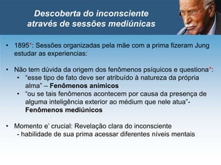 • 1895*: Sessões organizadas pela mãe com a prima fizeram Jung
estudar as experiencias:
• Não tem dúvida da origem dos fenômenos psíquicos e questiona*:
• “esse tipo de fato deve ser atribuído à natureza da própria
alma” – Fenômenos anímicos
• “ou se tais fenômenos acontecem por causa da presença de
alguma inteligência exterior ao médium que nele atua”-
Fenômenos mediúnicos
• Momento e’ crucial: Revelação clara do inconsciente
- habilidade de sua prima acessar diferentes níveis mentais
Descoberta do inconsciente
através de sessões mediúnicas
 