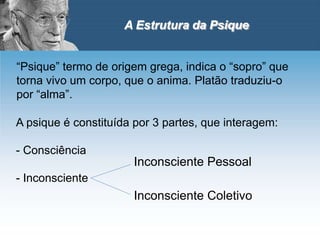 A Estrutura da Psique
“Psique” termo de origem grega, indica o “sopro” que
torna vivo um corpo, que o anima. Platão traduziu-o
por “alma”.
A psique é constituída por 3 partes, que interagem:
- Consciência
- Inconsciente
Inconsciente Pessoal
Inconsciente Coletivo
 