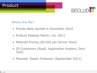 Product


   Where Are We?

    •  Private Beta started in December 2010

    •  Product Release March, 1st, 2011

    •  Metered Pricing ($0.025 per Server Hour)

    •  25 Customers (SaaS, Application Hosters, Dev/
       Test)

    •  Planned: Elastic Protector (September 2011)
 