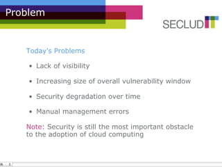 Problem


   Today's Problems

    •  Lack of visibility

    •  Increasing size of overall vulnerability window

    •  Security degradation over time

    •  Manual management errors

   Note: Security is still the most important obstacle
   to the adoption of cloud computing
 
