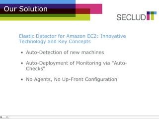 Our Solution


    Elastic Detector for Amazon EC2: Innovative
    Technology and Key Concepts

    •  Auto-Detection of new machines

    •  Auto-Deployment of Monitoring via "Auto-
       Checks"

    •  No Agents, No Up-Front Configuration
 