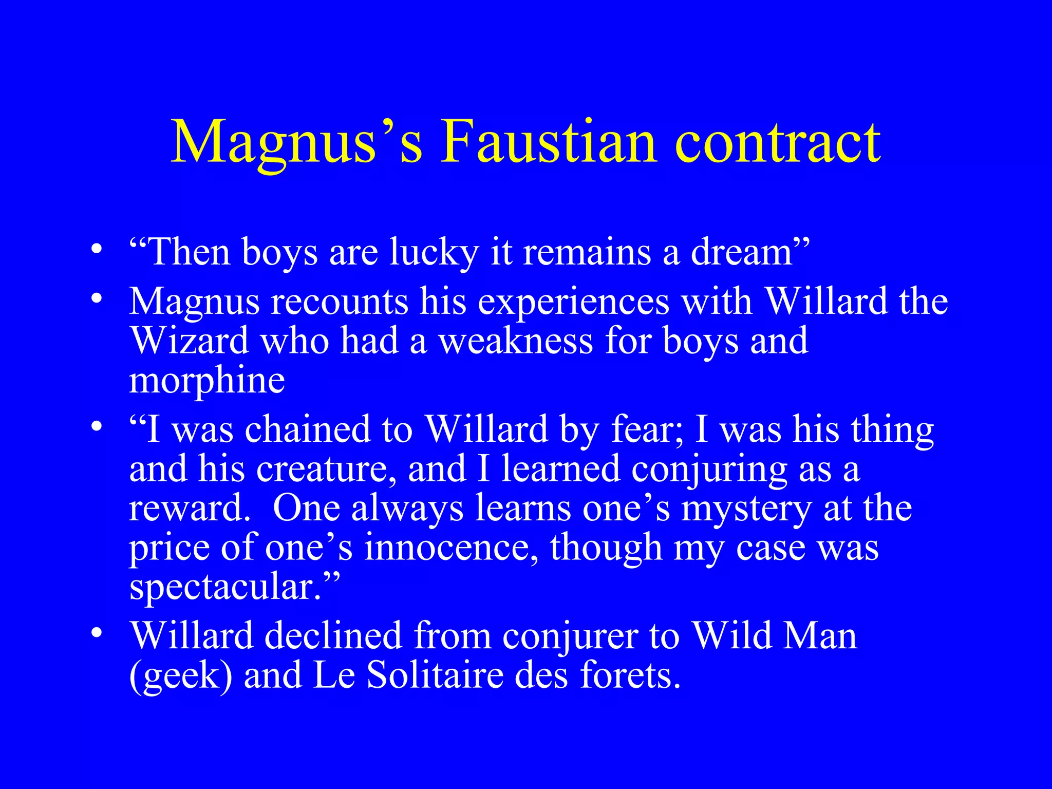 Magnus’s Faustian contract
• “Then boys are lucky it remains a dream”
• Magnus recounts his experiences with Willard the
  Wizard who had a weakness for boys and
  morphine
• “I was chained to Willard by fear; I was his thing
  and his creature, and I learned conjuring as a
  reward. One always learns one’s mystery at the
  price of one’s innocence, though my case was
  spectacular.”
• Willard declined from conjurer to Wild Man
  (geek) and Le Solitaire des forets.
 