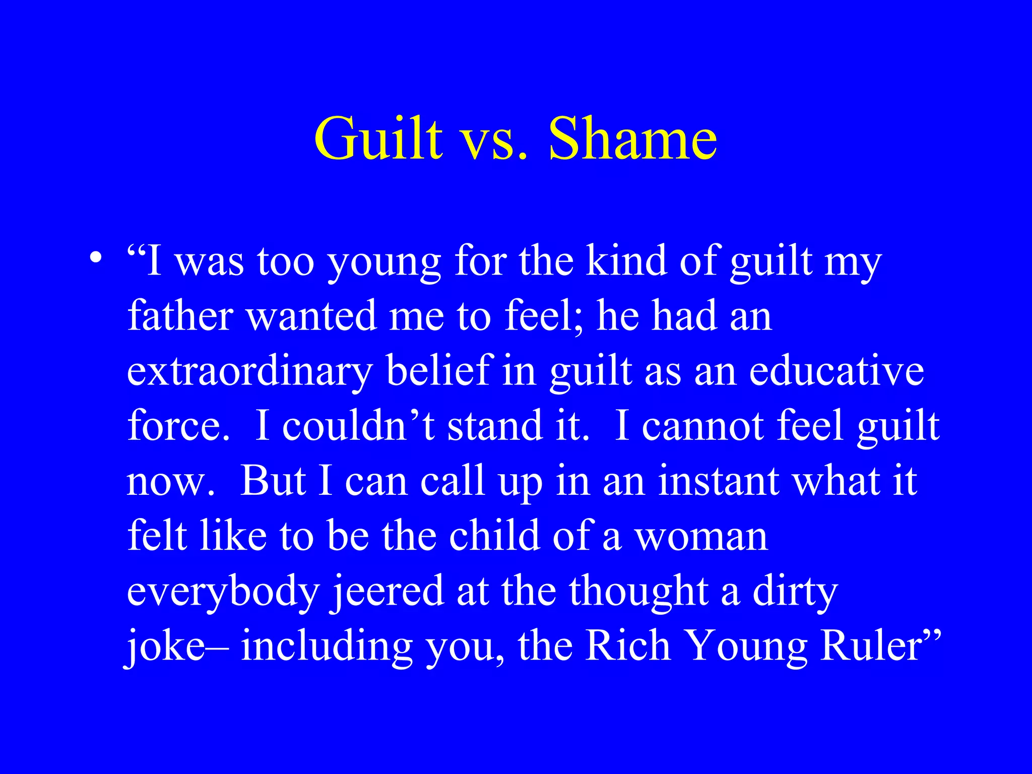 Guilt vs. Shame
• “I was too young for the kind of guilt my
  father wanted me to feel; he had an
  extraordinary belief in guilt as an educative
  force. I couldn’t stand it. I cannot feel guilt
  now. But I can call up in an instant what it
  felt like to be the child of a woman
  everybody jeered at the thought a dirty
  joke– including you, the Rich Young Ruler”
 