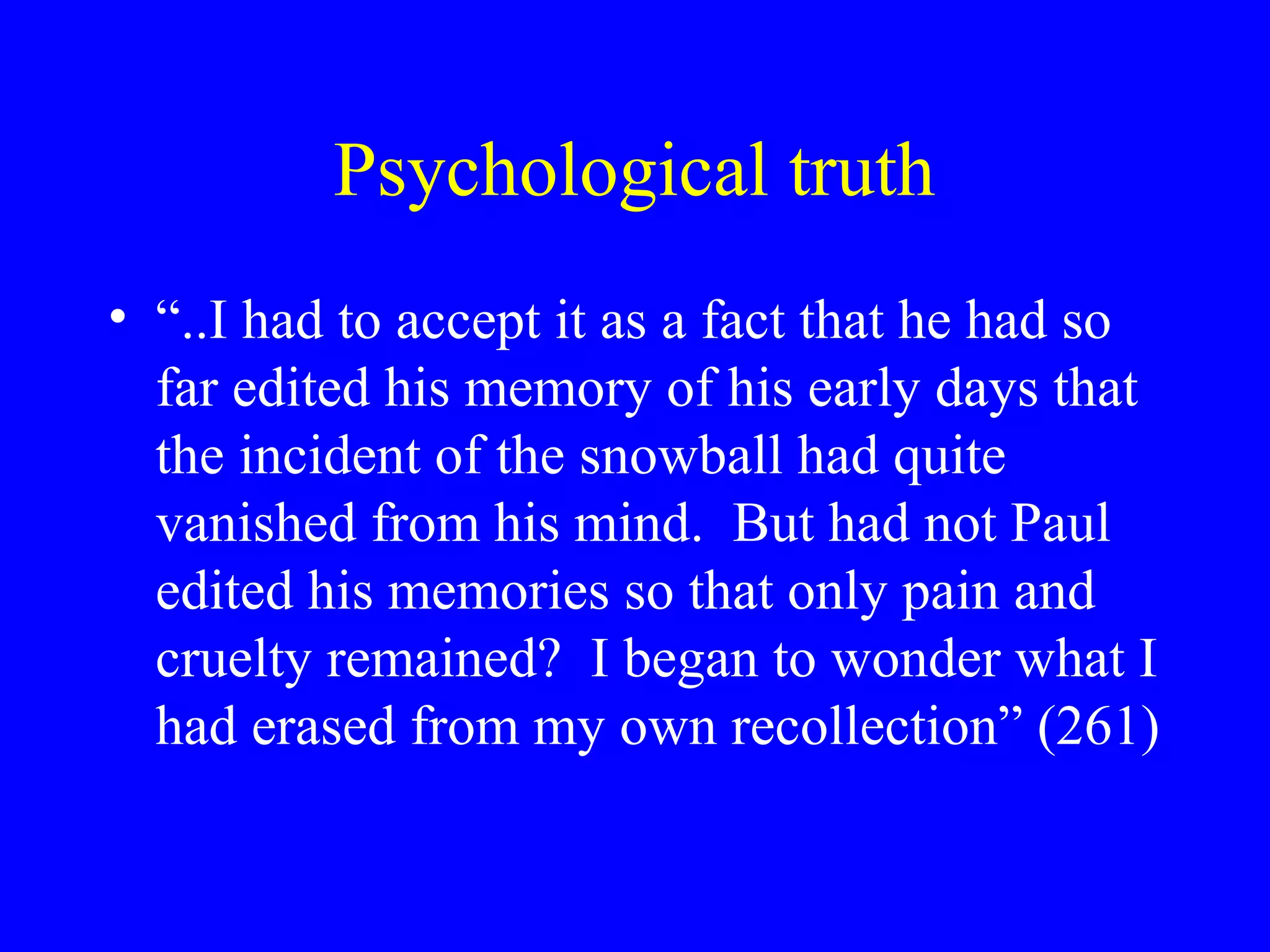 Psychological truth
• “..I had to accept it as a fact that he had so
  far edited his memory of his early days that
  the incident of the snowball had quite
  vanished from his mind. But had not Paul
  edited his memories so that only pain and
  cruelty remained? I began to wonder what I
  had erased from my own recollection” (261)
 