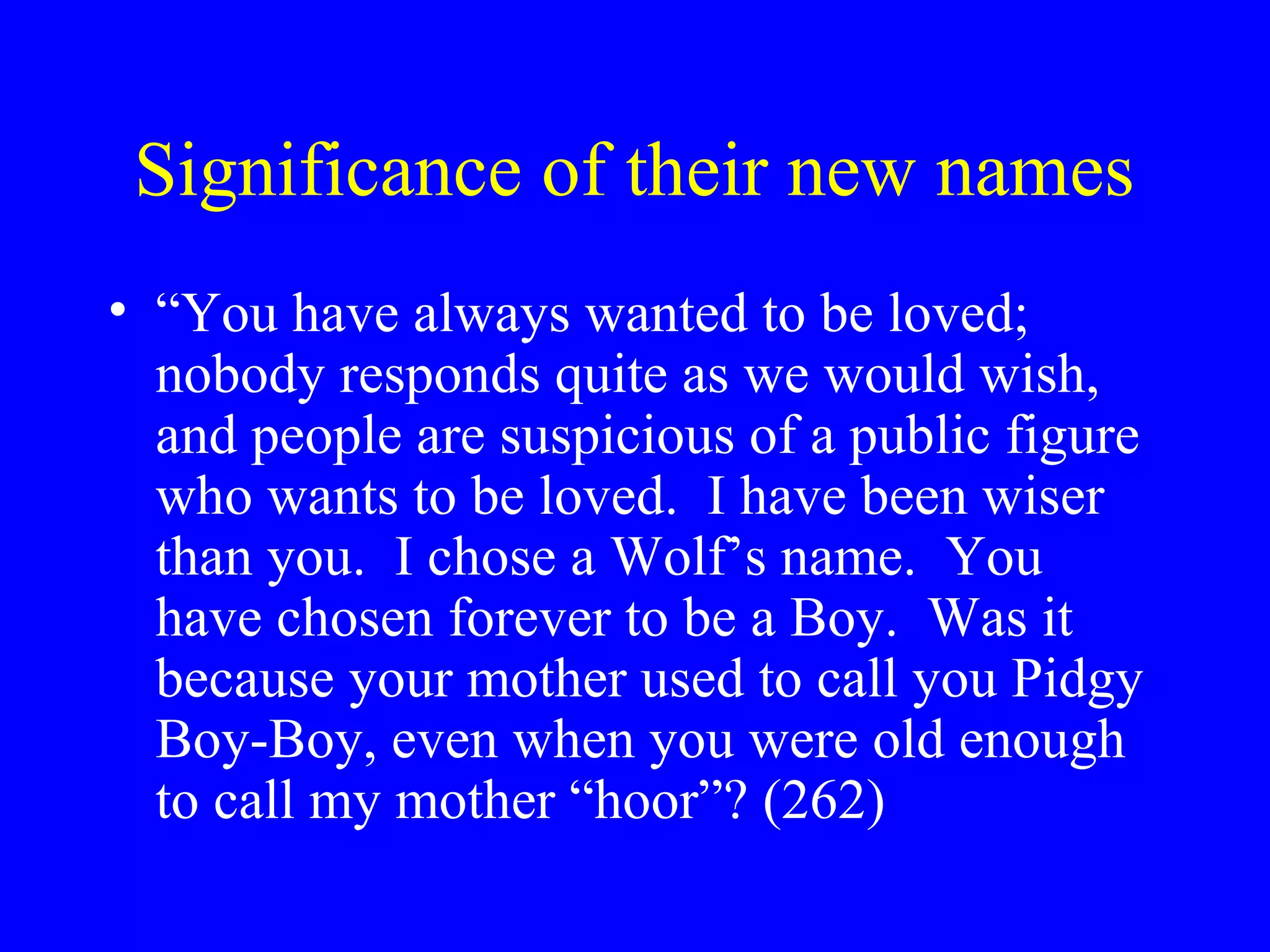Significance of their new names
• “You have always wanted to be loved;
  nobody responds quite as we would wish,
  and people are suspicious of a public figure
  who wants to be loved. I have been wiser
  than you. I chose a Wolf’s name. You
  have chosen forever to be a Boy. Was it
  because your mother used to call you Pidgy
  Boy-Boy, even when you were old enough
  to call my mother “hoor”? (262)
 