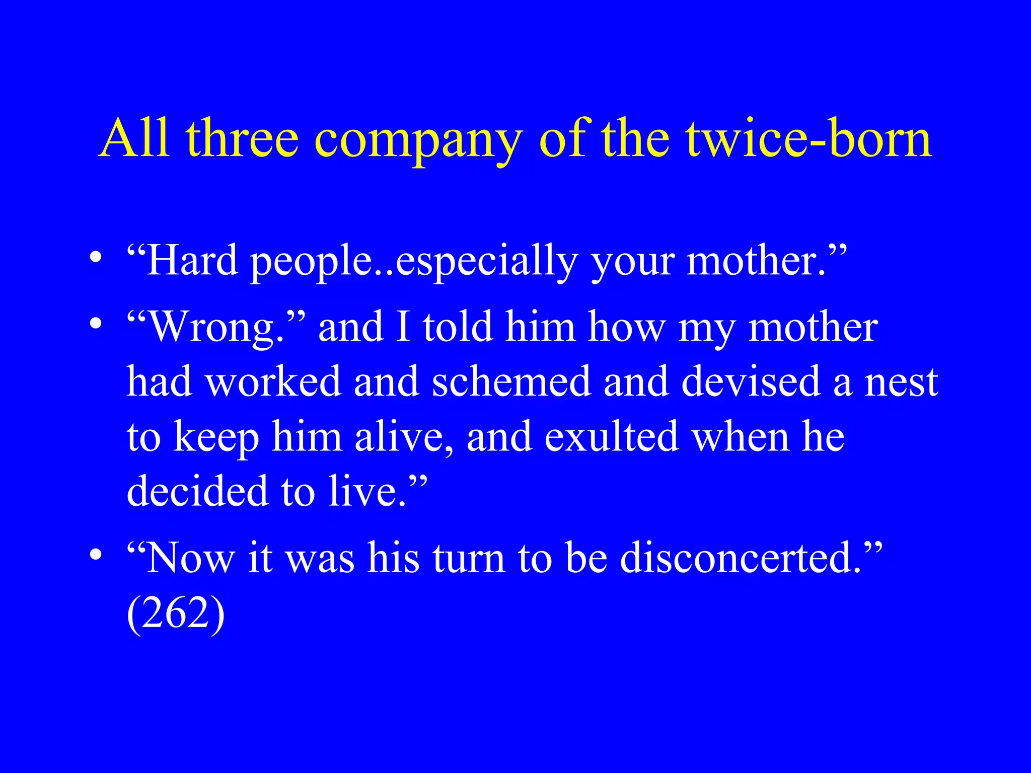 All three company of the twice-born

• “Hard people..especially your mother.”
• “Wrong.” and I told him how my mother
  had worked and schemed and devised a nest
  to keep him alive, and exulted when he
  decided to live.”
• “Now it was his turn to be disconcerted.”
  (262)
 