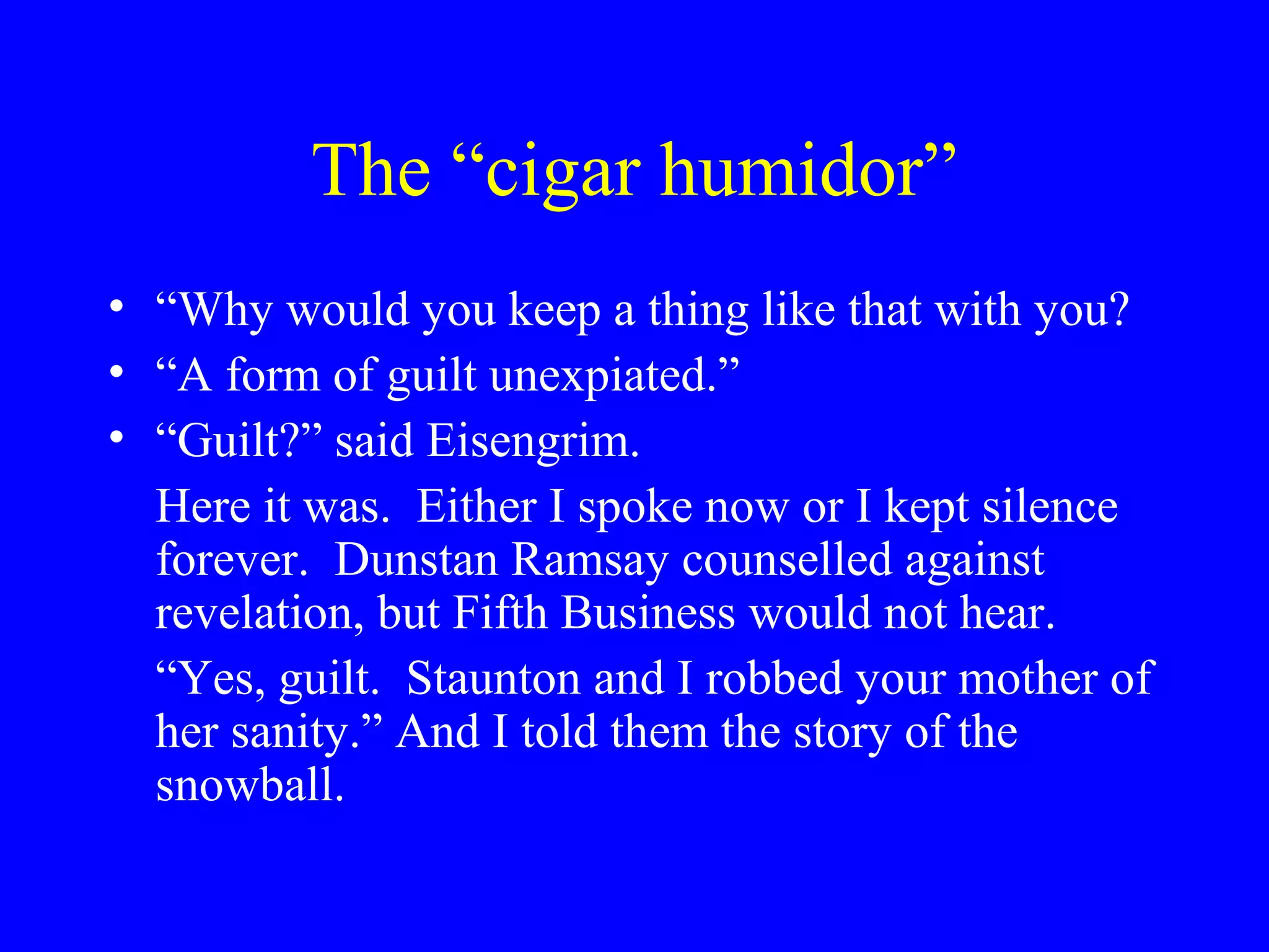 The “cigar humidor”
• “Why would you keep a thing like that with you?
• “A form of guilt unexpiated.”
• “Guilt?” said Eisengrim.
  Here it was. Either I spoke now or I kept silence
  forever. Dunstan Ramsay counselled against
  revelation, but Fifth Business would not hear.
  “Yes, guilt. Staunton and I robbed your mother of
  her sanity.” And I told them the story of the
  snowball.
 