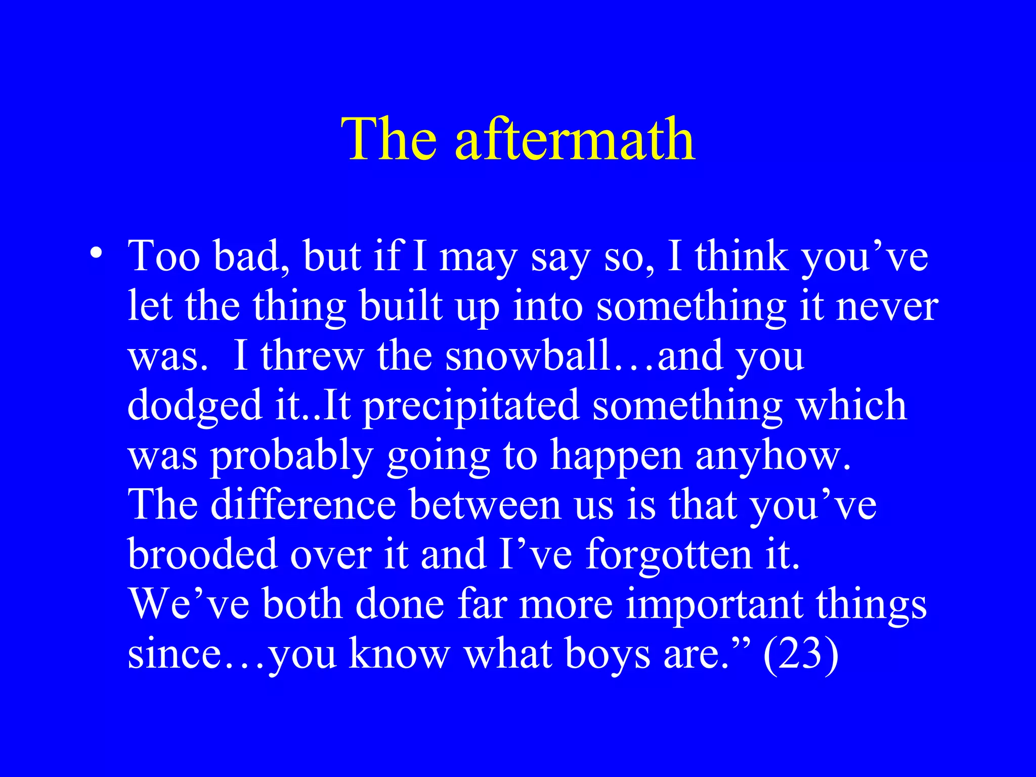 The aftermath
• Too bad, but if I may say so, I think you’ve
  let the thing built up into something it never
  was. I threw the snowball…and you
  dodged it..It precipitated something which
  was probably going to happen anyhow.
  The difference between us is that you’ve
  brooded over it and I’ve forgotten it.
  We’ve both done far more important things
  since…you know what boys are.” (23)
 