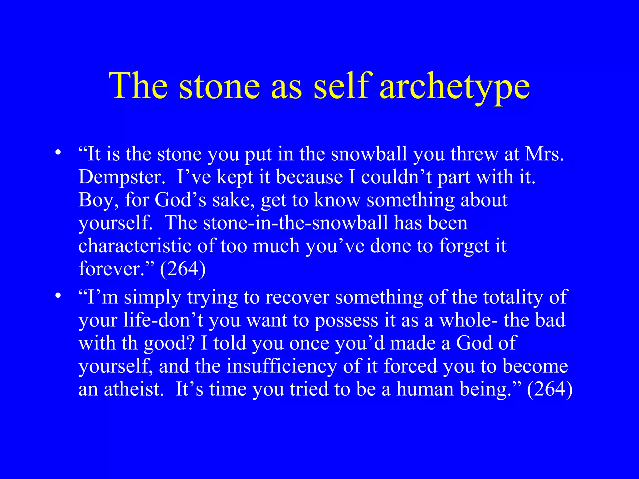 The stone as self archetype
• “It is the stone you put in the snowball you threw at Mrs.
  Dempster. I’ve kept it because I couldn’t part with it.
  Boy, for God’s sake, get to know something about
  yourself. The stone-in-the-snowball has been
  characteristic of too much you’ve done to forget it
  forever.” (264)
• “I’m simply trying to recover something of the totality of
  your life-don’t you want to possess it as a whole- the bad
  with th good? I told you once you’d made a God of
  yourself, and the insufficiency of it forced you to become
  an atheist. It’s time you tried to be a human being.” (264)
 