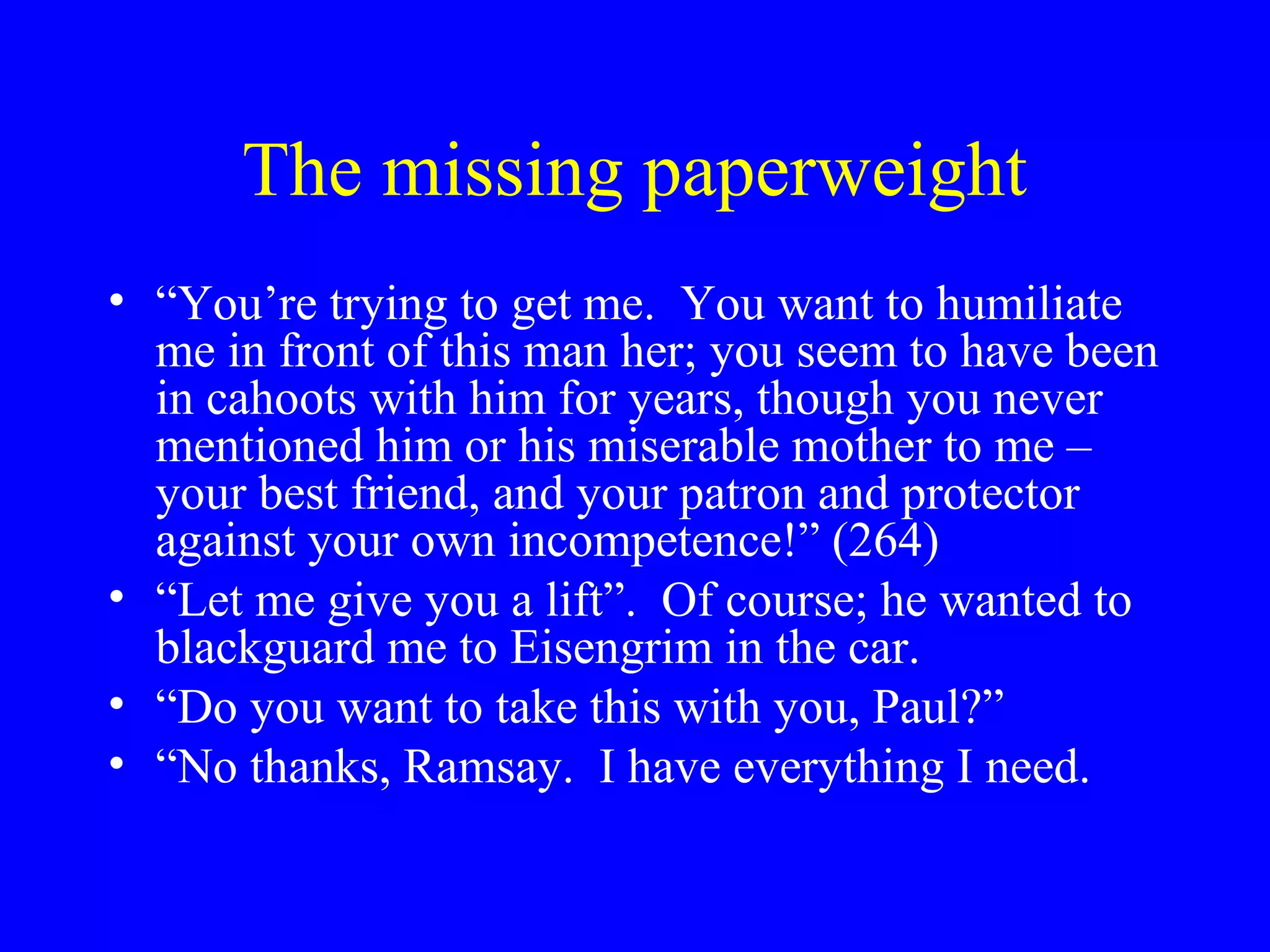 The missing paperweight
• “You’re trying to get me. You want to humiliate
  me in front of this man her; you seem to have been
  in cahoots with him for years, though you never
  mentioned him or his miserable mother to me –
  your best friend, and your patron and protector
  against your own incompetence!” (264)
• “Let me give you a lift”. Of course; he wanted to
  blackguard me to Eisengrim in the car.
• “Do you want to take this with you, Paul?”
• “No thanks, Ramsay. I have everything I need.
 
