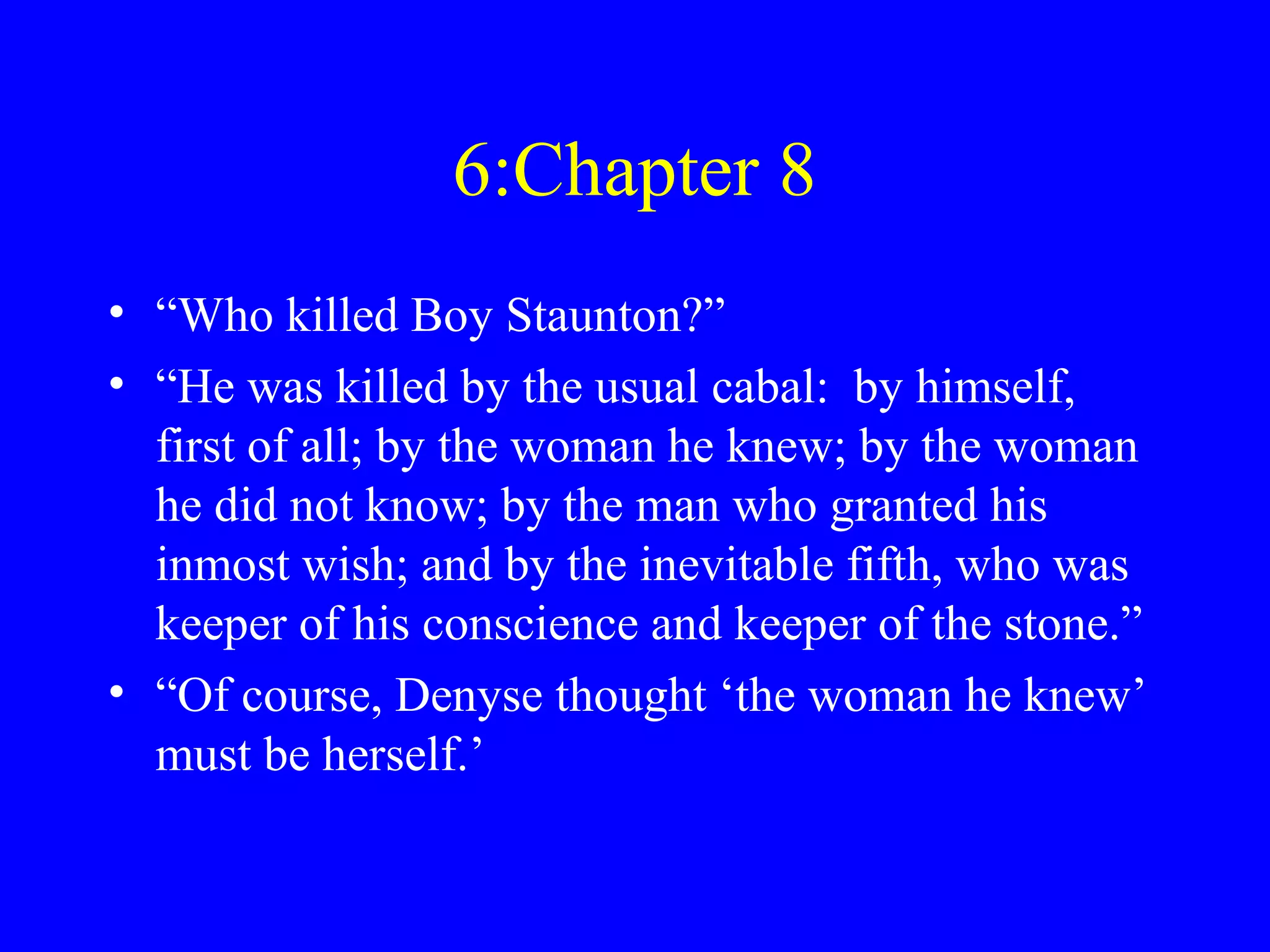 6:Chapter 8
• “Who killed Boy Staunton?”
• “He was killed by the usual cabal: by himself,
  first of all; by the woman he knew; by the woman
  he did not know; by the man who granted his
  inmost wish; and by the inevitable fifth, who was
  keeper of his conscience and keeper of the stone.”
• “Of course, Denyse thought ‘the woman he knew’
  must be herself.’
 