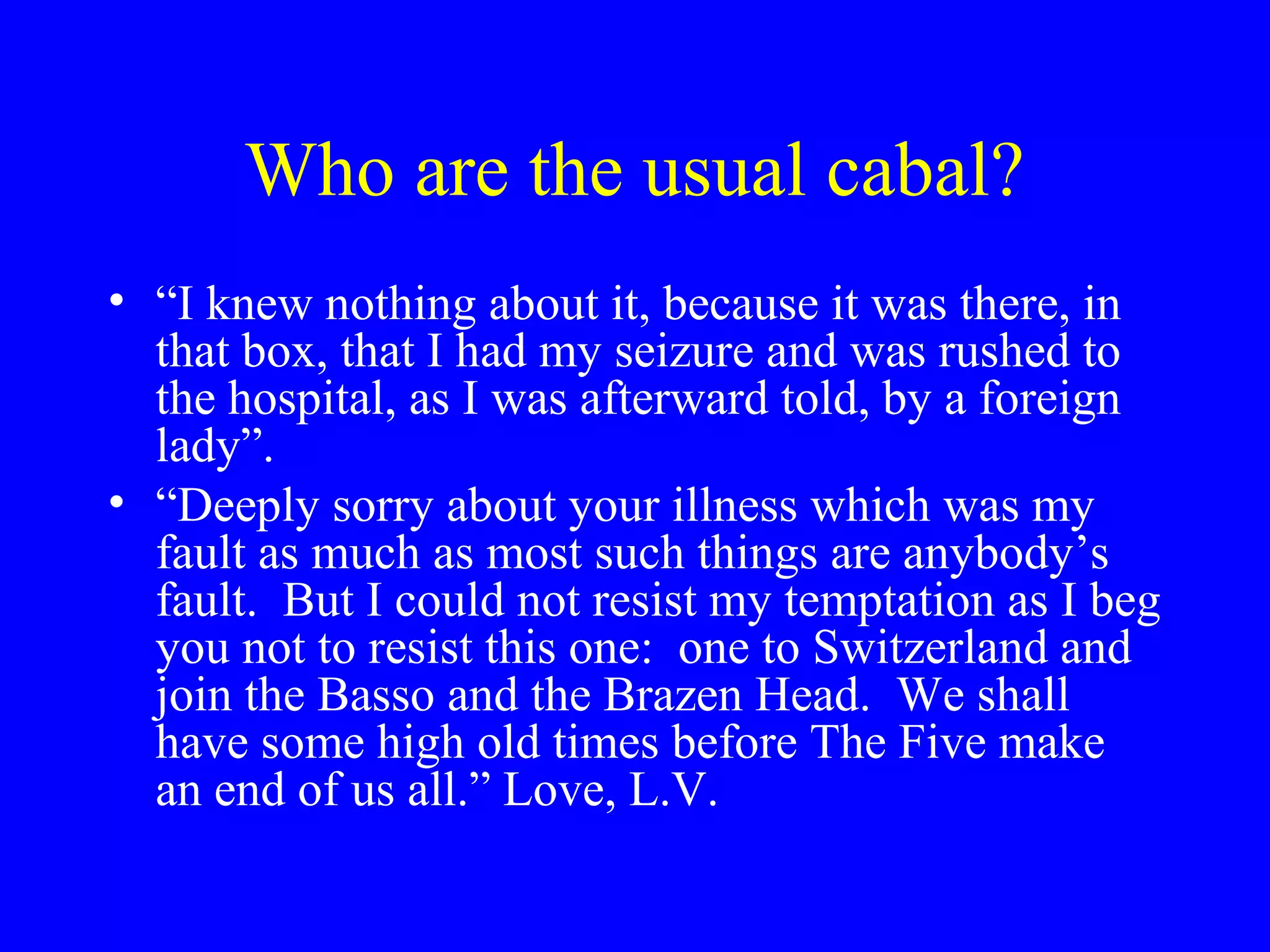 Who are the usual cabal?
• “I knew nothing about it, because it was there, in
  that box, that I had my seizure and was rushed to
  the hospital, as I was afterward told, by a foreign
  lady”.
• “Deeply sorry about your illness which was my
  fault as much as most such things are anybody’s
  fault. But I could not resist my temptation as I beg
  you not to resist this one: one to Switzerland and
  join the Basso and the Brazen Head. We shall
  have some high old times before The Five make
  an end of us all.” Love, L.V.
 