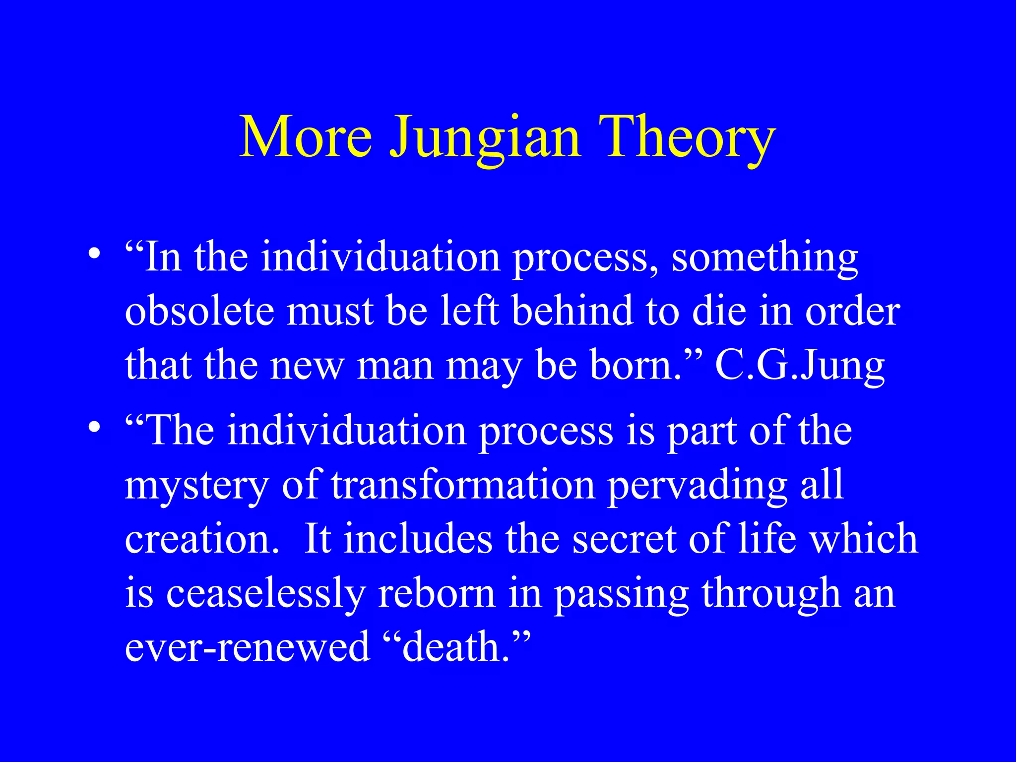 More Jungian Theory
• “In the individuation process, something
  obsolete must be left behind to die in order
  that the new man may be born.” C.G.Jung
• “The individuation process is part of the
  mystery of transformation pervading all
  creation. It includes the secret of life which
  is ceaselessly reborn in passing through an
  ever-renewed “death.”
 