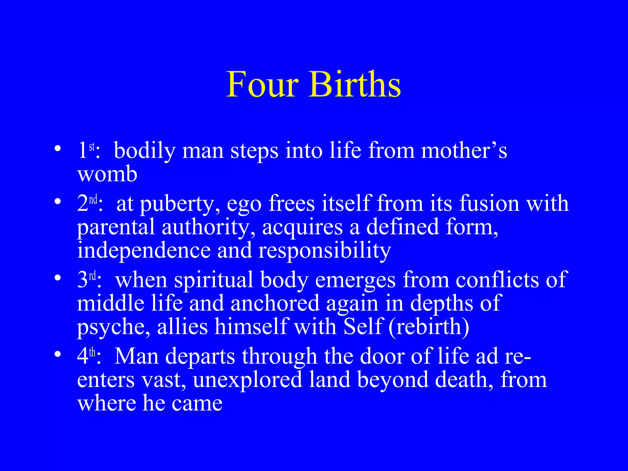 Four Births
• 1st: bodily man steps into life from mother’s
  womb
• 2nd: at puberty, ego frees itself from its fusion with
  parental authority, acquires a defined form,
  independence and responsibility
• 3rd: when spiritual body emerges from conflicts of
  middle life and anchored again in depths of
  psyche, allies himself with Self (rebirth)
• 4th: Man departs through the door of life ad re-
  enters vast, unexplored land beyond death, from
  where he came
 